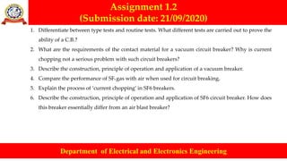 Assignment 1.2
(Submission date: 21/09/2020)
Department of Electrical and Electronics Engineering
1. Differentiate between type tests and routine tests. What different tests are carried out to prove the
ability of a C.B.?
2. What are the requirements of the contact material for a vacuum circuit breaker? Why is current
chopping not a serious problem with such circuit breakers?
3. Describe the construction, principle of operation and application of a vacuum breaker.
4. Compare the performance of SF6 gas with air when used for circuit breaking.
5. Explain the process of ‘current chopping’ in SF6 breakers.
6. Describe the construction, principle of operation and application of SF6 circuit breaker. How does
this breaker essentially differ from an air blast breaker?
 