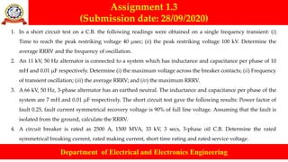 Assignment 1.3
(Submission date: 28/09/2020)
Department of Electrical and Electronics Engineering
1. In a short circuit test on a C.B. the following readings were obtained on a single frequency transient: (i)
Time to reach the peak restriking voltage 40 μsec; (ii) the peak restriking voltage 100 kV. Determine the
average RRRV and the frequency of oscillation.
2. An 11 kV, 50 Hz alternator is connected to a system which has inductance and capacitance per phase of 10
mH and 0.01 μF respectively. Determine (i) the maximum voltage across the breaker contacts; (ii) Frequency
of transient oscillation; (iii) the average RRRV; and (iv) the maximum RRRV.
3. A 66 kV, 50 Hz, 3-phase alternator has an earthed neutral. The inductance and capacitance per phase of the
system are 7 mH and 0.01 μF respectively. The short circuit test gave the following results: Power factor of
fault 0.25, fault current symmetrical recovery voltage is 90% of full line voltage. Assuming that the fault is
isolated from the ground, calculate the RRRV.
4. A circuit breaker is rated as 2500 A, 1500 MVA, 33 kV, 3 secs, 3-phase oil C.B. Determine the rated
symmetrical breaking current, rated making current, short time rating and rated service voltage.
 