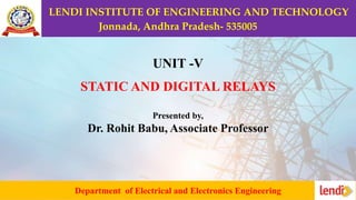 LENDI INSTITUTE OF ENGINEERING AND TECHNOLOGY
Jonnada, Andhra Pradesh- 535005
Department of Electrical and Electronics Engineering
UNIT -V
STATIC AND DIGITAL RELAYS
Presented by,
Dr. Rohit Babu, Associate Professor
 