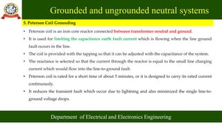 Grounded and ungrounded neutral systems
Department of Electrical and Electronics Engineering
5. Peterson Coil Grounding
• Peterson coil is an iron core reactor connected between transformer neutral and ground.
• It is used for limiting the capacitance earth fault current which is flowing when the line ground
fault occurs in the line.
• The coil is provided with the tapping so that it can be adjusted with the capacitance of the system.
• The reactance is selected so that the current through the reactor is equal to the small line charging
current which would flow into the line-to-ground fault.
• Peterson coil is rated for a short time of about 5 minutes, or it is designed to carry its rated current
continuously.
• It reduces the transient fault which occur due to lightning and also minimized the single line-to-
ground voltage drops.
 