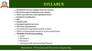 SYLLABUS
Department of Electrical and Electronics Engineering
∟Generation of over voltages in power systems
∟Protection against lightning over voltages
∟Valve type and zinc oxide lighting arresters
∟Insulation coordination
∟BIL
∟Impulse ratio
∟Standard impulse test wave
∟Volt-time characteristics
∟Grounded and ungrounded neutral systems
∟Effects of ungrounded neutral on system performance
∟Methods of neutral grounding
―Solid
―Resistance
―Reactance
―Arcing grounds and grounding Practices
 
