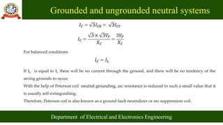 Grounded and ungrounded neutral systems
Department of Electrical and Electronics Engineering
For balanced conditions
If IC is equal to IL there will be no current through the ground, and there will be no tendency of the
arcing grounds to occur.
With the help of Peterson coil neutral grounding, arc resistance is reduced to such a small value that it
is usually self-extinguishing.
Therefore, Peterson coil is also known as a ground fault neutralizer or arc suppression coil.
 