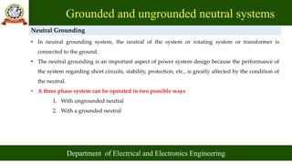 Grounded and ungrounded neutral systems
Department of Electrical and Electronics Engineering
Neutral Grounding
• In neutral grounding system, the neutral of the system or rotating system or transformer is
connected to the ground.
• The neutral grounding is an important aspect of power system design because the performance of
the system regarding short circuits, stability, protection, etc., is greatly affected by the condition of
the neutral.
• A three phase system can be operated in two possible ways
1. With ungrounded neutral
2. With a grounded neutral
 