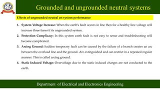 Grounded and ungrounded neutral systems
Department of Electrical and Electronics Engineering
Effects of ungrounded neutral on system performance
1. System Voltage Increase: When the earth’s fault occurs in line then for a healthy line voltage will
increase three times if its ungrounded system.
2. Protection Complicacy: In this system earth fault is not easy to sense and troubleshooting will
become complicated.
3. Arcing Ground: Sudden temporary fault can be caused by the failure of a branch creates an arc
between the overload line and the ground. Arc extinguished and can restrict in a repeated regular
manner. This is called arcing ground.
4. Static Induced Voltage: Overvoltage due to the static induced charges are not conducted to the
earth.
 