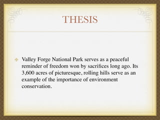 THESIS


Valley Forge National Park serves as a peaceful
reminder of freedom won by sacriﬁces long ago. Its
3,600 acres of picturesque, rolling hills serve as an
example of the importance of environment
conservation.
 