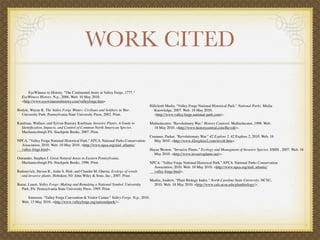 WORK CITED

         EyeWitness to History. "The Continental Army at Valley Forge, 1777."
     EyeWitness History. N.p., 2006. Web. 10 May 2010.
     <http://www.eyewitnesstohistory.com/valleyforge.htm>
                                                                                         Hillclimb Media. "Valley Forge National Historical Park." National Parks. Media
Bodyle, Wayne K. The Valley Forge Winter: Civilians and Soldiers in War.                      Knowledge, 2007. Web. 18 May 2010.
     University Park: Pennsylvania State University Press, 2002. Print.                       <http://www.valley.forge.national-park.com/>.

Kaufman, Wallace, and Sylvan Ramsey Kaufman. Invasive Plants: A Guide to                 Multieducator. "Revolutinary War." History Centeral. Multieducator, 1998. Web.
     Identiﬁcation, Impacts, and Control of Common North American Species.                    18 May 2010. <http://www.historycentral.com/Revolt/>.
     Mechanicsburgh PA: Stackpole Books, 2007. Print.
                                                                                         Cunneen, Parker. "Revolutionary War." 42 Explore 2. 42 Explore 2, 2010. Web. 16
NPCA. "Valley Forge National Historical Park." NPCA. National Parks Conservation              May 2010. <http://www.42explore2.com/revolt.htm>.
     Association, 2010. Web. 10 May 2010. <http://www.npca.org/mid_atlantic/
     valley-forge.html>.                                                                 Hayes Weston. “Invasive Plants.” Ecology and Managment of Invasive Species. EMIS , 2007. Web. 16
                                                                                              May 2010. <http://www.invasiveplants.net/>.
Ostrander, Stephen J. Great Natural Areas in Eastern Pennsylvania.
     Mechanicsburgh PA: Stackpole Books, 1996. Print.                                    NPCA. "Valley Forge National Historical Park." NPCA. National Parks Conservation
                                                                                              Association, 2010. Web. 10 May 2010. <http://www.npca.org/mid_atlantic/
Radosevich, Steven R., Jodie S. Holt, and Claudio M. Ghersa. Ecology of weeds                 valley-forge.html>.
     and invasive plants. Hoboken, NJ: John Wiley & Sons, Inc., 2007. Print.
                                                                                         Mealin, Andrew. "Plant Biology Index." North Carolina State University. NCSU,
Reese, Lorett. Valley Forge: Making and Remaking a National Symbol. University                2010. Web. 18 May 2010. <http://www.cals.ncsu.edu/plantbiology/>.
     Park, PA: Pennsylvania State University Press, 1995. Print.

        Emerson. "Valley Forge Convention & Visitor Center." Valley Forge. N.p., 2010.
     Web. 15 May 2010. <http://www.valleyforge.org/nationalpark/>.
 