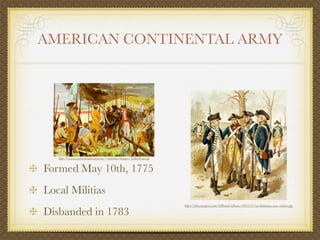 AMERICAN CONTINENTAL ARMY




   http://www.rootsweb.ancestry.com/~njobtdar/images/ValleyForge.gif


Formed May 10th, 1775
Local Militias
                                                                       http://ﬁles.myopera.com/SiBrunk/albums/691571/revolutionary-war-soldiers.jpg

Disbanded in 1783
 