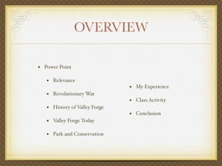 OVERVIEW

• Power Point

   • Relevance
                               • My Experience
   • Revolutionary War
                               • Class Activity
   • History of Valley Forge
                               • Conclusion
   • Valley Forge Today

   • Park and Conservation
 
