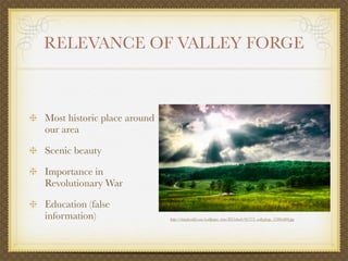 RELEVANCE OF VALLEY FORGE



Most historic place around
our area

Scenic beauty

Importance in
Revolutionary War

Education (false
information)                 http://interfacelift.com/wallpaper_beta/D35ebee6/01773_valleyforge_1280x800.jpg
 