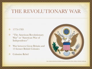 THE REVOLUTIONARY WAR


1775-1783

“The American Revolutionary
War” or “American War of
Independence”

War between Great Britain and
13 former British Colonies

Colonists Rebel

                                http://upload.wikimedia.org/wikipedia/commons/e/ed/United_States_Northern_Command_emblem.png
 