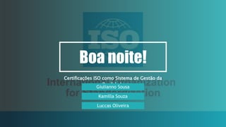 Boa noite!
Certificações ISO como Sistema de Gestão da
Qualidade
Giulianno Sousa
Kamilla Souza
Luccas Oliveira
 