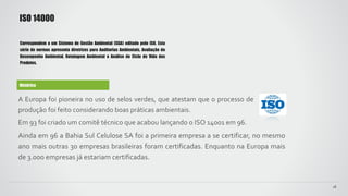 Histórico
A Europa foi pioneira no uso de selos verdes, que atestam que o processo de
produção foi feito considerando boas práticas ambientais.
Em 93 foi criado um comitê técnico que acabou lançando o ISO 14001 em 96.
Ainda em 96 a Bahia Sul Celulose SA foi a primeira empresa a se certificar, no mesmo
ano mais outras 30 empresas brasileiras foram certificadas. Enquanto na Europa mais
de 3.000 empresas já estariam certificadas.
ISO 14000
18
Correspondem a um Sistema de Gestão Ambiental (SGA) editado pelo ISO. Esta
série de normas apresenta diretrizes para Auditorias Ambientais, Avaliação do
Desempenho Ambiental, Rotulagem Ambiental e Análise do Ciclo de Vida dos
Produtos.
 