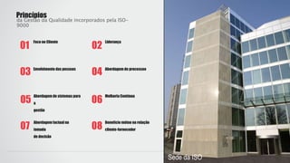Foco no Cliente
01
Liderança
02
Envolvimento das pessoas
03 Abordagem de processoo
04
Abordagem de sistemas para
a
gestão
05
Melhoria Contínua
06
Princípios
da Gestão da Qualidade incorporados pela ISO-
9000
Abordagem factual na
tomada
de decisão
07
Benefício mútuo na relação
cliente-fornecedor08
Sede da ISO
 