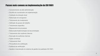 Convencimento da alta administração
Escolha do coordenador de implementação
Avaliação da situação atual
Elaboração do conograma
Treinamento de nivelamento
Definição de grupos de trabalho
Treinamento específico
Mapeamento de processos
Elaboração/implementação da documentação
Treinamento dos auditores internos
Execução de auditorias internas
Ações corretivas
Treinamento final
Pré-auditoria de certificação
Auditoria de certificação
Ajustes e manutenção do sistema de gestão da qualidade ISO 9001.
Passos mais comuns na implementação da ISO 9001
8
 