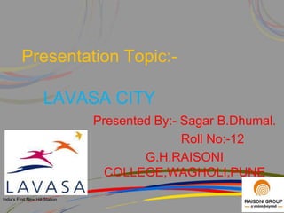Presentation Topic:-

                      LAVASA CITY
                                 Presented By:- Sagar B.Dhumal.
                                                Roll No:-12
                                         G.H.RAISONI
                                   COLLEGE,WAGHOLI,PUNE
India’s First New Hill Station
 