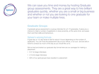 We can save you time and money by hosting Graduate
group assessments. They are a great way to hire brilliant
graduates quickly, whether you are a small or big business
and whether or not you are looking to one graduate for
your team or make multiple hires.
Graduate Groups
A graduate group assessment is a group interview for a 5-10 graduates. It gives you a
chance to meet a number of applicants in close proximity, at the same time, and asses
them and their skills and behaviours.
Sphere’s winning formula
A grad day or 1/2 day tends to last for about 4 hours depending on the number of
applicants. You can host the assessment day at your offices, or at ours and we will on
hand to conduct as much of the day as you would like us to.
We’ve tried and tested our graduate day format here are our averages for making a
placement:
• 6 X 1st stage interviews
• 2 X 2nd stage interviews
• 80% of our grad groups have resulted in a placement
 