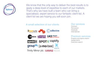 We know that the only way to deliver the best results is to
apply a deep level of expertise to each of our markets.
That’s why we have built a team who can bring a
specialised, expert service to our fantastic client list. A
client list we are hoping you will soon join.
A small selection of our clients Our services
Contract
Permanent
Graduate
International
Premium services
Projects and teams interim
Assignments
Executive search
 