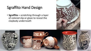 Sgraffito Hand Design
• Sgraffito – scratching through a layer
of colored slip or glaze to reveal the
claybody underneath
 