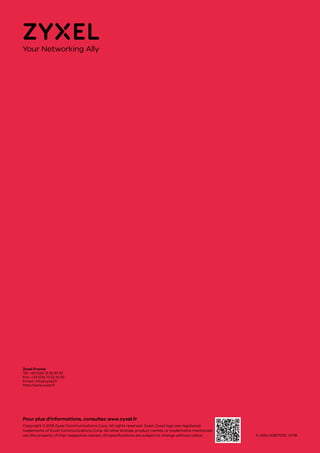 5-000-00817002 01/18
Pour plus d'informations, consultez www.zyxel.fr
Copyright © 2018 Zyxel Communications Corp. All rights reserved. Zyxel, Zyxel logo are registered
trademarks of Zyxel Communications Corp. All other brands, product names, or trademarks mentioned
are the property of their respective owners. All specifications are subject to change without notice.
Zyxel France
Tel: +33 (0)4 72 52 97 97
Fax: +33 (0)4 72 52 19 20
Email: info@zyxel.fr
http://www.zyxel.fr
 