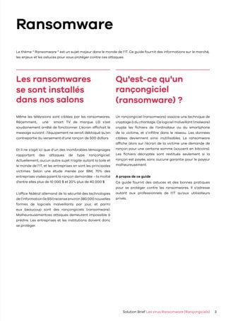 Le thème “ Ransomware ” est un sujet majeur dans le monde de l’IT. Ce guide fournit des informations sur le marché,
les enjeux et les astuces pour vous protéger contre ces attaques.
Solution Brief Les virus Ransomware (Rançongiciels) 3
Même les télévisions sont ciblées par les ransomwares.
Récemment, une smart TV de marque LG s’est
soudainement arrêté de fonctionner. L’écran affichait le
message suivant : l’équipement ne serait débloqué qu’en
contrepartie du versement d’une rançon de 500 dollars.
Et il ne s’agit ici que d’un des inombrables témoignages
rapportant des attaques de type rançongiciel.
Actuellement, aucun autre sujet n’agite autant la toile et
le monde de l’IT, et les entreprises en sont les principales
victimes. Selon une étude menée par IBM, 70% des
entreprises visées paient la rançon demandée – la moitié
d’entre elles plus de 10 000 $ et 20% plus de 40 000 $.
L’office fédéral allemand de la sécurité des technologies
del’information(leBSI)recenseenviron380000nouvelles
formes de logiciels malveillants par jour, et parmi
eux beaucoup sont des rançongiciels (ransomware).
Malheureusementces attaques demeurent impossible à
prédire. Les entreprises et les institutions doivent donc
se protéger.
Un rançongiciel (ransomware) associe une technique de
cryptage à du chantage. Ce logiciel malveillant (malware)
crypte les fichiers de l’ordinateur ou du smartphone
de la victime, et s’infiltre dans le réseau. Les données
ciblées deviennent ainsi inutilisables. Le ransomware
affiche alors sur l’écran de la victime une demande de
rançon pour une certaine somme (souvent en bitcoins).
Les fichiers décryptés sont restitués seulement si la
rançon est payée, sans aucune garantie pour le payeur
malheureusement.
A propos de ce guide
Ce guide fournit des astuces et des bonnes pratiques
pour se protéger contre les ransomwares. Il s’adresse
autant aux professionnels de l’IT qu’aux utilisateurs
privés.
Ransomware
Les ransomwares
se sont installés
dans nos salons
Qu'est-ce qu'un
rançongiciel
(ransomware) ?
 