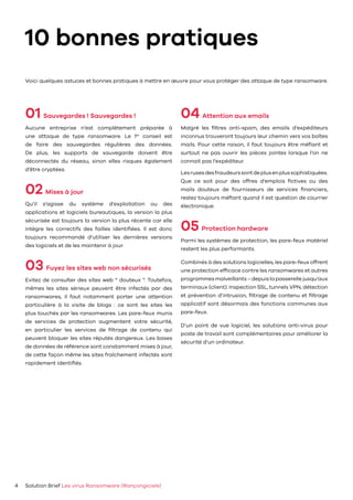 10 bonnes pratiques
01 Sauvegardes ! Sauvegardes !
Aucune entreprise n’est complètement préparée à
une attaque de type ransomware. Le 1er
conseil est
de faire des sauvegardes régulières des données.
De plus, les supports de sauvegarde doivent être
déconnectés du réseau, sinon elles risques également
d’être cryptées.
02 Mises à jour
Qu’il s’agisse du système d’exploitation ou des
applications et logiciels bureautiques, la version la plus
sécurisée est toujours la version la plus récente car elle
intègre les correctifs des failles identifiées. Il est donc
toujours recommandé d’utiliser les dernières versions
des logiciels et de les maintenir à jour.
03 Fuyez les sites web non sécurisés
Evitez de consulter des sites web “ douteux ”. Toutefois,
mêmes les sites sérieux peuvent être infectés par des
ransomwares, il faut notamment porter une attention
particulière à la visite de blogs : ce sont les sites les
plus touchés par les ransomwares. Les pare-feux munis
de services de protection augmentent votre sécurité,
en particulier les services de filtrage de contenu qui
peuvent bloquer les sites réputés dangereux. Les bases
de données de référence sont constamment mises à jour,
de cette façon même les sites fraîchement infectés sont
rapidement identifiés.
04 Attention aux emails
Malgré les filtres anti-spam, des emails d’expéditeurs
inconnus trouveront toujours leur chemin vers vos boîtes
mails. Pour cette raison, il faut toujours être méfiant et
surtout ne pas ouvrir les pièces jointes lorsque l’on ne
connait pas l’expéditeur.
Lesrusesdesfraudeurssontdeplusenplussophistiquées.
Que ce soit pour des offres d’emplois fictives ou des
mails douteux de fournisseurs de services financiers,
restez toujours méfiant quand il est question de courrier
électronique.
05 Protection hardware
Parmi les systèmes de protection, les pare-feux matériel
restent les plus performants.
Combinés à des solutions logicielles, les pare-feux offrent
une protection efficace contre les ransomwares et autres
programmesmalveillants–depuislapasserellejusqu’aux
terminaux (client). Inspection SSL, tunnels VPN, détection
et prévention d’intrusion, filtrage de contenu et filtrage
applicatif sont désormais des fonctions communes aux
pare-feux.
D’un point de vue logiciel, les solutions anti-virus pour
poste de travail sont complémentaires pour améliorer la
sécurité d’un ordinateur.
Solution Brief Les virus Ransomware (Rançongiciels)4
Voici quelques astuces et bonnes pratiques à mettre en œuvre pour vous protéger des attaque de type ransomware.
 