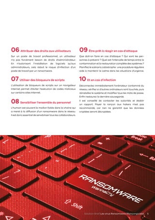 Solution Brief Les virus Ransomware (Rançongiciels) 5
06 Attribuer des droits aux utilisateurs
Sur un poste de travail professionnel, un utilisateur
n’a pas forcément besoin de droits d’administrateur.
En n’autorisant l’installation de logiciels qu’aux
administrateurs, cela réduit le risque d’infection d’un
poste de travail par un ransomware.
07 Utiliser des bloqueurs de scripts
L’utilisation de bloqueurs de scripts sur un navigateur
Internet permet d’éviter l’exécution de codes malicieux
sur certains sites Internet.
08 Sensibiliser l’ensemble du personnel
L’humain est souvent le maillon faible dans la chaîne qui
a mené à la diffusion d’un ransomware dans le réseau.
Il est donc essentiel de sensibiliser tous les collaborateurs.
09 Être prêt à réagir en cas d’attaque
Que doit-on faire en cas d’attaque ? Qui sont les per-
sonnes à prévenir ? Quel est l’intervalle de temps entre la
contamination et la restauration complète des systèmes ?
Planifiez le scénario catastrophe : une procédure régulière
aide à maintenir le calme dans les situations d’urgence.
10 Et en cas d’infection
Déconnectez immédiatement l’ordinateur contaminé du
réseau, vérifiez si d’autres ordinateurs sont touchés, puis
réinstallez le système et modifiez tous les mots de passe.
Enfin restaurez la dernière sauvegarde.
Il est conseillé de contacter les autorités et établir
un rapport. Payer la rançon aux hakers n’est pas
recommandé, car rien ne garantit que les données
cryptées seront décryptées.
 
