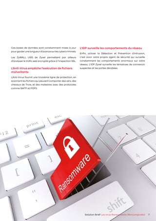 Solution Brief Les virus Ransomware (Rançongiciels) 7
Ces bases de données sont constamment mises à jour
pourgarderunelongueurd’avancesurlescybercriminels.
Les ZyWALL USG de Zyxel permettent par ailleurs
d’analyser le trafic web encrypté grâce à l’inspection SSL.
L’Anti-Virus empêche l’exécution de fichiers
malveillants
L’Anti-Virus fournit une troisième ligne de protection, en
scannant les fichiers qui peuvent comporter des vers, des
chevaux de Troie, et des malwares avec des protocoles
comme SMTP et POP3.
L’IDP surveille les comportements du réseau
Enfin, activer la Détection et Prévention d’Intrusion,
c’est avoir votre propre agent de sécurité qui surveille
constamment les comportements anormaux sur votre
réseau. L’IDP Zyxel surveille les tentatives de connexion
suspectes et les portes dérobées.
 