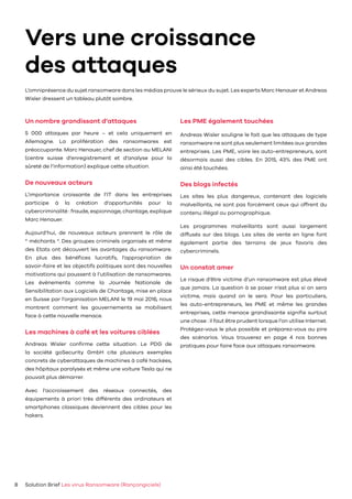 Vers une croissance
des attaques
Solution Brief Les virus Ransomware (Rançongiciels)8
Un nombre grandissant d’attaques
5 000 attaques par heure – et cela uniquement en
Allemagne. La prolifération des ransomwares est
préoccupante. Marc Henauer, chef de section au MELANI
(centre suisse d’enregistrement et d’analyse pour la
sûreté de l’information) explique cette situation.
De nouveaux acteurs
L’importance croissante de l’IT dans les entreprises
participe à la création d’opportunités pour la
cybercriminalité : fraude, espionnage, chantage, explique
Marc Henauer.
Aujourd’hui, de nouveaux acteurs prennent le rôle de
“ méchants “. Des groupes criminels organisés et même
des Etats ont découvert les avantages du ransomware.
En plus des bénéfices lucratifs, l’appropriation de
savoir-faire et les objectifs politiques sont des nouvelles
motivations qui poussent à l’utilisation de ransomwares.
Les événements comme la Journée Nationale de
Sensibilitation aux Logiciels de Chantage, mise en place
en Suisse par l’organisation MELANI le 19 mai 2016, nous
montrent comment les gouvernements se mobilisent
face à cette nouvelle menace.
Les machines à café et les voitures ciblées
Andreas Wisler confirme cette situation. Le PDG de
la société goSecurity GmbH cite plusieurs exemples
concrets de cyberattaques de machines à café hackées,
des hôpitaux paralysés et même une voiture Tesla qui ne
pouvait plus démarrer.
Avec l’accroissement des réseaux connectés, des
équipements à priori très différents des ordinateurs et
smartphones classiques deviennent des cibles pour les
hakers.
Les PME également touchées
Andreas Wisler souligne le fait que les attaques de type
ransomware ne sont plus seulement limitées aux grandes
entreprises. Les PME, voire les auto-entrepreneurs, sont
désormais aussi des cibles. En 2015, 43% des PME ont
ainsi été touchées.
Des blogs infectés
Les sites les plus dangereux, contenant des logiciels
malveillants, ne sont pas forcément ceux qui offrent du
contenu illégal ou pornographique.
Les programmes malveillants sont aussi largement
diffusés sur des blogs. Les sites de vente en ligne font
également partie des terrains de jeux favoris des
cybercriminels.
Un constat amer
Le risque d’être victime d’un ransomware est plus élevé
que jamais. La question à se poser n’est plus si on sera
victime, mais quand on le sera. Pour les particuliers,
les auto-entrepreneurs, les PME et même les grandes
entreprises, cette menace grandissante signifie surtout
une chose : il faut être prudent lorsque l’on utilise Internet.
Protégez-vous le plus possible et préparez-vous au pire
des scénarios. Vous trouverez en page 4 nos bonnes
pratiques pour faire face aux attaques ransomware.
L’omniprésence du sujet ransomware dans les médias prouve le sérieux du sujet. Les experts Marc Henauer et Andreas
Wisler dressent un tableau plutôt sombre.
 