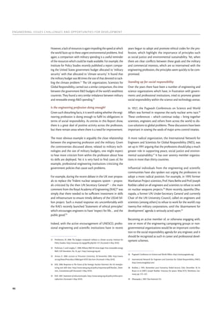 ENGINEERING: ISSUES CHALLENGES AND OPPORTUNITIES FOR DEVELOPMENT
46
However,alackofresourcesisagainimpedingthespeedatwhich
the world faces up to these urgent environmental problems. And
again, a comparison with military spending is a useful reminder
of the resources which could be made available. For example, the
Institute for Policy Studies recently published a report compar-
ing the United States government budget allocated to ‘military
security’ with that allocated to ‘climate security’. It found that
the military budget was 88 times the size of that devoted to tack-
ling the climate problem.31
The UK organization, Scientists for
Global Responsibility, carried out a similar comparison, this time
between the government R&D budgets of the world’s wealthiest
countries. They found a very similar imbalance between military
and renewable energy R&D spending.32
Is the engineering profession doing enough?
Given such disturbing facts, it is worth asking whether the engi-
neering profession is doing enough to fulﬁl its obligations in
terms of social responsibility. As entries in this Report show,
there is a great deal of positive activity across the profession,
but there remain areas where there is a need for improvement.
The most obvious example is arguably the close relationship
between the engineering profession and the military. Given
the controversies discussed above, related to military tech-
nologies and the size of military budgets, one might expect
to hear more criticism from within the profession about how
its skills are deployed. Yet it is very hard to ﬁnd cases of, for
example, professional engineering institutions criticizing the
government policies that cause such problems.
For example, during the recent debate in the UK over propos-
als to replace the Trident nuclear weapons system – propos-
als criticized by the then UN Secretary General33
– the main
comment from the Royal Academy of Engineering (RAE)34
was
simply that there needed to be suﬃcient investment in skills
and infrastructure to ensure timely delivery of the US$40 bil-
lion project. Such a muted response sits uncomfortably with
the RAE’s recently launched ‘Statement of ethical principles’
which encourages engineers to have ‘respect for life… and the
public good.’35
Indeed, with the active encouragement of UNESCO, profes-
sional engineering and scientiﬁc institutions have in recent
31 Pemberton, M. 2008. The budgets compared: military vs climate security. Institute for
Policy Studies. http://www.ips-dc.org/getﬁle.php?id=131 (Accessed: 4 May 2010).
32 Parkinson, S. and Langley, C. 2008. Military R&D 85 times larger than renewable energy
R&D. SGR Newsletter, No. 35, pp.1. http://www.sgr.org.uk/
33 Annan, K. 2006. Lecture at Princeton University. 28 November 2006. http://www.
un.org/News/Press/docs/2006/sgsm10767.doc.htm (Accessed: 4 May 2010).
34 RAE. 2006. Response to The Future of the Strategic Nuclear Deterrent: the UK manufac-
turing and skills base. http://www.raeng.org.uk/policy/responses/pdf/Nuclear_Deter-
rent_Consultation.pdf (Accessed: 4 May 2010).
35 RAE. 2007. Statement of ethical principles. http://www.raeng.org.uk/policy/ethics/prin-
ciples.htm (Accessed: 4 May 2010).
years begun to adopt and promote ethical codes for the pro-
fession, which highlight the importance of principles such
as social justice and environmental sustainability. Yet, when
there are clear conﬂicts between these goals and the military
and commercial interests, which are so intertwined with the
engineering profession, the principles seem quickly to be com-
promised.
Standing up for social responsibility
Over the years there have been a number of engineering and
science organizations which have, in frustration with govern-
ments and professional institutions, tried to promote greater
social responsibility within the science and technology arenas.
In 1957, the Pugwash Conferences on Science and World
Aﬀairs was formed in response the early nuclear arms race.36
These conferences – which continue today – bring together
scientists, engineers and others from across the world to dis-
cuss solutions to global problems. These discussions have been
important in sowing the seeds of major arms control treaties.
A more radical organization, the International Network for
Engineers and Scientists for Global Responsibility (INES), was
set up in 1991 arguing that the professions should play a much
greater role in supporting peace, social justice and environ-
mental sustainability.37
It has over seventy member organiza-
tions in more than thirty countries.
Influential individuals from the engineering and scientific
communities have also spoken out urging the professions to
adopt a more radical position. For example, in 1995 former
ManhattanProjectscientists,Prof.HansBetheandProf.Joseph
Rotblat called on all engineers and scientists to refuse to work
on nuclear weapons projects.38
More recently, Jayantha Dha-
napala, a former UN Under-Secretary General and currently
Chair of the UN University Council, called on engineers and
scientists (among others) to refuse to work for the world’s top
twenty-ﬁve military corporations, until the ‘disarmament for
development’ agenda is seriously acted upon.39
Becoming an active member of, or otherwise engaging with,
one or more of the engineering campaigning groups or non-
governmental organizations would be an important contribu-
tion to the social responsibility agenda for any engineer, and it
should be recognized as such in career and professional devel-
opment schemes.
36 Pugwash Conference on Science and World Aﬀairs. http://www.pugwash.org/
37 International Network for Engineers and Scientists for Global Responsibility (INES).
http://www.inesglobal.com/
38 Rotblat, J. 1995. Remember your humanity. Nobel lecture, Oslo. December 10. In:
Braun et al (2007). Joseph Rotblat: Visionary for peace. Wiley-VCH, Weinheim, Ger-
many. pp. 315–322.
39 Dhanapala, J. 2007 (See footnote 25).
 