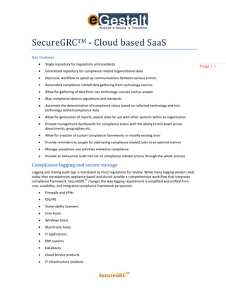 SecureGRCTM - Cloud based SaaS
Key Features
       Single repository for regulations and standards
                                                                                                              Page | 1
       Centralized repository for compliance related organizational data
       Electronic workflow to speed up communications between various entries
       Automated compliance related data gathering from technology sources
       Allow for gathering of data from non technology sources such as people
       Map compliance data to regulations and standards
       Automate the determination of compliance status based on collected technology and non
        technology related compliance data
       Allow for generation of reports, export data for use with other systems within an organization
       Provide management dashboards for compliance status with the ability to drill down across
        departments, geographies etc.
       Allow for creation of custom compliance frameworks or modify existing ones
       Provide reminders to people for addressing compliance related tasks in an optimal manner
       Manage exceptions and activities related to compliance
       Provide an exhaustive audit trail for all compliance related actions through the whole process

Compliance logging and secure storage
Logging and storing audit logs is mandated by most regulations for review. While many logging vendors exist
today they are expensive, appliance based and do not provide a comprehensive work flow that integrates
                                     TM
compliance framework. SecureGRC changes the way logging requirement is simplified and unified from
cost, scalability, and integrated compliance framework perspective.
       Firewalls and VPNs
       IDS/IPS
       Vulnerability Scanners
       Unix hosts
       Windows hosts
       Mainframe hosts
       IT applications
       ERP systems
       Databases
       Cloud Service products
       IT infrastructure products


                                                              TM
                                            SecureGRC
 