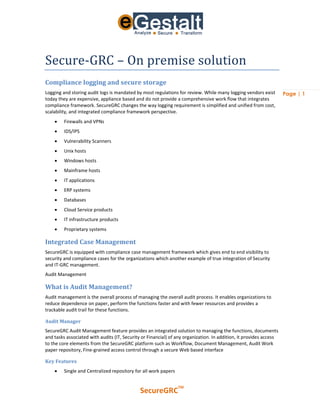 Secure-GRC – On premise solution
Compliance logging and secure storage
Logging and storing audit logs is mandated by most regulations for review. While many logging vendors exist         Page | 1
today they are expensive, appliance based and do not provide a comprehensive work flow that integrates
compliance framework. SecureGRC changes the way logging requirement is simplified and unified from cost,
scalability, and integrated compliance framework perspective.
        Firewalls and VPNs
        IDS/IPS
        Vulnerability Scanners
        Unix hosts
        Windows hosts
        Mainframe hosts
        IT applications
        ERP systems
        Databases
        Cloud Service products
        IT infrastructure products
        Proprietary systems

Integrated Case Management
SecureGRC is equipped with compliance case management framework which gives end to end visibility to
security and compliance cases for the organizations which another example of true integration of Security
and IT-GRC management.
Audit Management

What is Audit Management?
Audit management is the overall process of managing the overall audit process. It enables organizations to
reduce dependence on paper, perform the functions faster and with fewer resources and provides a
trackable audit trail for these functions.

Audit Manager
SecureGRC Audit Management feature provides an integrated solution to managing the functions, documents
and tasks associated with audits (IT, Security or Financial) of any organization. In addition, it provides access
to the core elements from the SecureGRC platform such as Workflow, Document Management, Audit Work
paper repository, Fine-grained access control through a secure Web based interface

Key Features
        Single and Centralized repository for all work papers


                                                                 TM
                                              SecureGRC
 