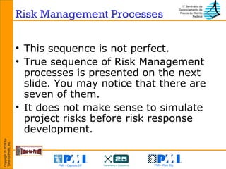 Risk Management Processes This sequence is not perfect. True sequence of Risk Management processes is presented on the next slide. You may notice that there are seven of them. It does not make sense to simulate project risks before risk response development. 