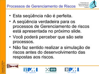 Esta seqüência não é perfeita.  A seqüência verdadeira para os processos de Gerenciamento de riscos está apresentada no próximo slide. Você poderá perceber que são sete processos. Não faz sentido realizar a simulação de riscos antes do desenvolvimento das respostas aos riscos. Processos de Gerenciamento de Riscos 