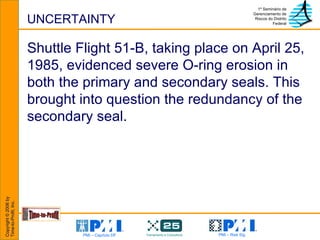 UNCERTAINTY Shuttle Flight 51-B, taking place on April 25, 1985, evidenced severe O-ring erosion in both the primary and secondary seals. This brought into question the redundancy of the secondary seal.  