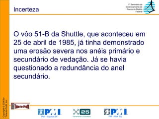 Incerteza O vôo 51-B da Shuttle, que aconteceu em 25 de abril de 1985, já tinha demonstrado uma erosão severa nos anéis primário e secundário de vedação. Já se havia questionado a redundância do anel secundário.  