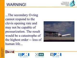 WARNING! ...The secondary O-ring cannot respond to the clevis opening rate and may not be capable of pressurization. The result would be a catastrophe of the highest order -- loss of human life...   