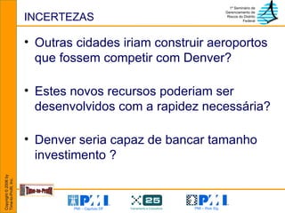 INCERTEZAS Outras cidades iriam construir aeroportos que fossem competir com Denver?  Estes novos recursos poderiam ser desenvolvidos com a rapidez necessária? Denver seria capaz de bancar tamanho investimento ? 