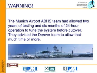 WARNING! The Munich Airport ABHS team had allowed two years of testing and six months of 24-hour operation to tune the system before cutover.  They advised the Denver team to allow that much time or more. 