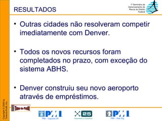 RESULTADOS Outras cidades não resolveram competir imediatamente com Denver.  Todos os novos recursos foram completados no prazo, com exceção do sistema ABHS. Denver construiu seu novo aeroporto através de empréstimos. 