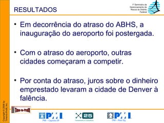 RESULTADOS Em decorrência do atraso do ABHS, a inauguração do aeroporto foi postergada. Com o atraso do aeroporto, outras cidades começaram a competir.  Por conta do atraso, juros sobre o dinheiro emprestado levaram a cidade de Denver à falência. 