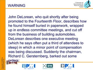 WARNING John DeLorean, who quit shortly after being promoted to the Fourteenth Floor, describes how he found himself buried in paperwork, wrapped up in endless committee meetings, and cut off from the business of building automobiles. DeLorean describes one executive meeting (which he says often put a third of attendees to sleep) in which a minor point of compensation was being discussed. Suddenly the chairman, Richard C. Gersternberg, barked out some orders:  