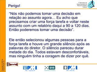 Perigo! “ Nós não podemos tomar uma decisão em relação ao assunto agora… Eu acho que precisamos criar uma força tarefa e voltar neste assunto com um relatório daqui a 90 a 120 dias. Então poderemos tomar uma decisão”. Ele então selecionou algumas pessoas para a força tarefa e houve um grande silêncio após as palavras do diretor. O silêncio pareceu durar metade do dia. Todos estavam desconfortáveis, mas ninguém tinha a coragem de dizer por quê. 