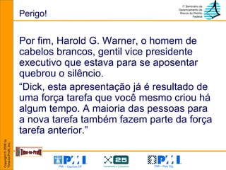 Perigo! Por fim, Harold G. Warner, o homem de cabelos brancos, gentil vice presidente executivo que estava para se aposentar quebrou o silêncio. “ Dick, esta apresentação já é resultado de uma força tarefa que você mesmo criou há algum tempo. A maioria das pessoas para a nova tarefa também fazem parte da força tarefa anterior.” 