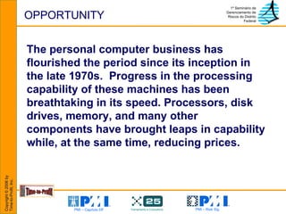 OPPORTUNITY The personal computer business has flourished the period since its inception in the late 1970s.  Progress in the processing capability of these machines has been breathtaking in its speed. Processors, disk drives, memory, and many other components have brought leaps in capability while, at the same time, reducing prices. 