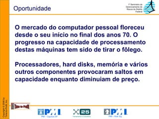 Oportunidade O mercado do computador pessoal floreceu desde o seu início no final dos anos 70. O progresso na capacidade de processamento destas máquinas tem sido de tirar o fôlego.  Processadores, hard disks, memória e vários outros componentes provocaram saltos em capacidade enquanto diminuiam de preço. 