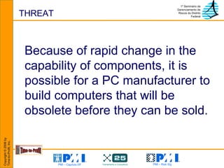 THREAT Because of rapid change in the capability of components, it is possible for a PC manufacturer to build computers that will be obsolete before they can be sold. 