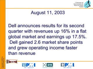 August 11, 2003 Dell announces results for its second quarter with revenues up 16% in a flat global market and earnings up 17.5%.  Dell gained 2.6 market share points and grew operating income faster than revenue 