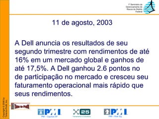 11 de agosto, 2003 A Dell anuncia os resultados de seu segundo trimestre com rendimentos de até 16% em um mercado global e ganhos de até 17,5%. A Dell ganhou 2.6 pontos no de participação no mercado e cresceu seu faturamento operacional mais rápido que seus rendimentos. 