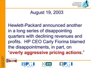 August 19, 2003 Hewlett-Packard announced another in a long series of disappointing quarters with declining revenues and profits.  HP CEO Carly Fiorina blamed the disappointments, in part, on “ overly aggressive pricing actions .” 
