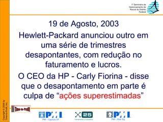 19 de Agosto, 2003 Hewlett-Packard anunciou outro em uma série de trimestres desapontantes, com redução no faturamento e lucros. O CEO da HP - Carly Fiorina - disse que o desapontamento em parte é culpa de “ ações superestimadas ” 